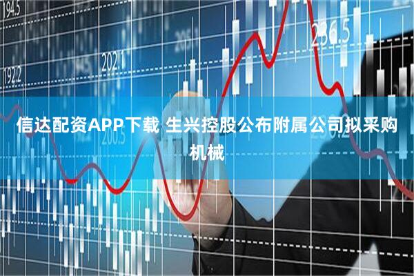 信达配资APP下载 生兴控股公布附属公司拟采购机械