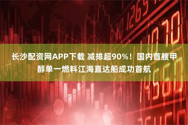 长沙配资网APP下载 减排超90%！国内首艘甲醇单一燃料江海直达船成功首航