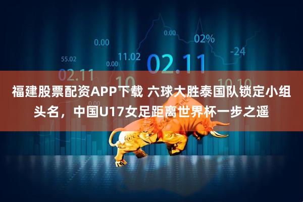 福建股票配资APP下载 六球大胜泰国队锁定小组头名，中国U17女足距离世界杯一步之遥