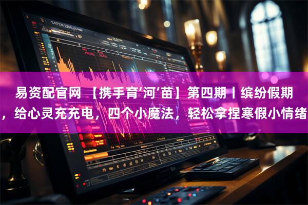 易资配官网 【携手育‘河’苗】第四期丨缤纷假期，给心灵充充电，四个小魔法，轻松拿捏寒假小情绪
